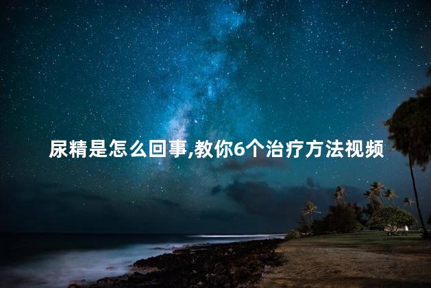 尿精是怎么回事,教你6个治疗方法视频 尿精是怎么回事,教你6个治疗方法视频