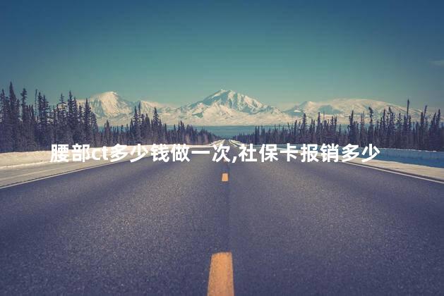 腰部ct多少钱做一次,社保卡报销多少
