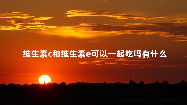 维生素c和维生素e可以一起吃吗有什么作用 维生素c和维生素e可以一起吃吗有什么作用
