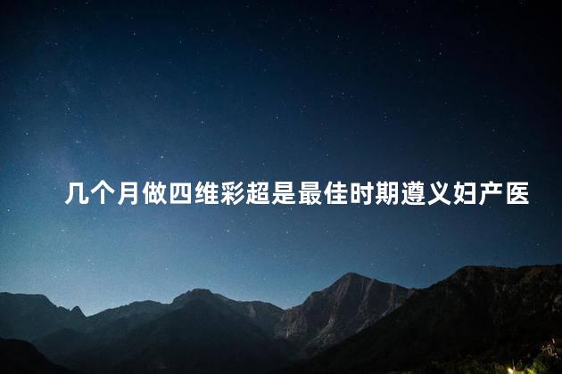 几个月做四维彩超是最佳时期遵义妇产医院 几个月做四维彩超是最佳时期遵义妇产医院