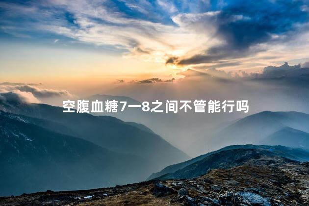 空腹血糖7一8之间不管能行吗 空腹血糖7一8之间不管能行吗