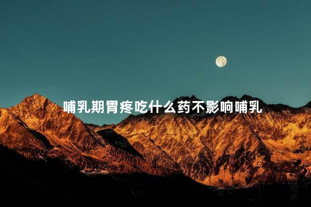 哺乳期胃疼吃什么药不影响哺乳 哺乳期胃疼吃什么药不影响哺乳