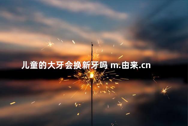 儿童的大牙会换新牙吗 m.由来.cn 儿童的大牙会换新牙吗 m.由来.cn
