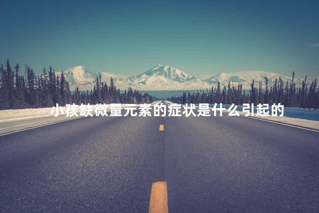 小孩缺微量元素的症状是什么引起的 小孩缺微量元素的症状是什么引起的