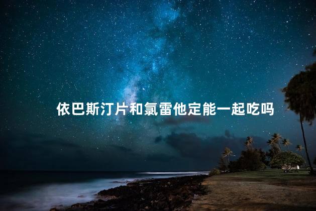 依巴斯汀片和氯雷他定能一起吃吗 依巴斯汀片和氯雷他定能一起吃吗