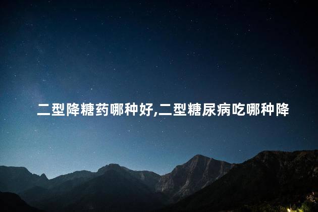 二型降糖药哪种好,二型糖尿病吃哪种降糖药好啊