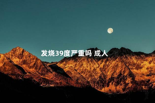 发烧39度严重吗 成人 发烧39度严重吗 成人