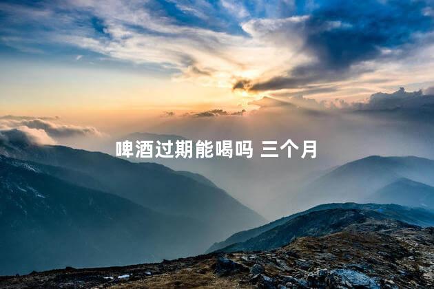 啤酒过期能喝吗 三个月 啤酒过期能喝吗 三个月