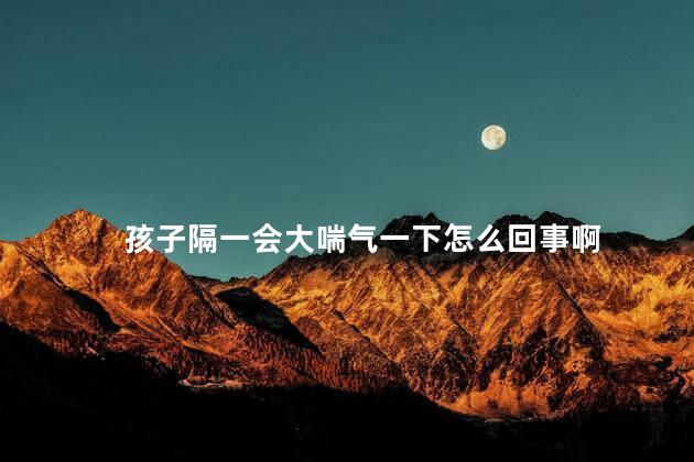孩子隔一会大喘气一下怎么回事啊 孩子隔一会大喘气一下怎么回事啊