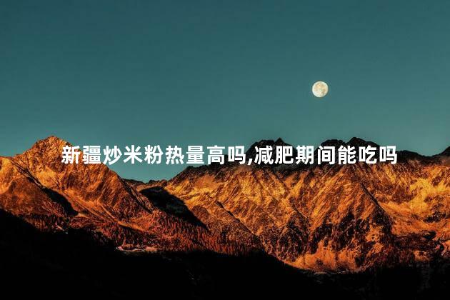 新疆炒米粉热量高吗,减肥期间能吃吗 新疆炒米粉热量高吗,减肥期间能吃吗