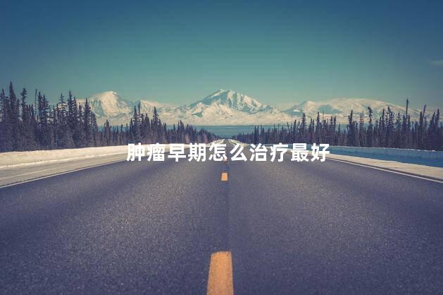 肿瘤早期怎么治疗最好 肿瘤早期怎么治疗最好