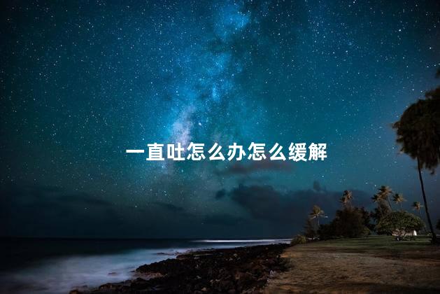 一直吐怎么办怎么缓解 一直吐怎么办怎么缓解