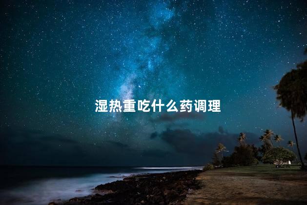 湿热重吃什么药调理 湿热重吃什么药调理