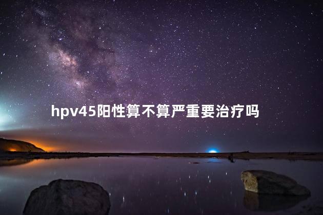 hpv45阳性算不算严重要治疗吗 hpv45阳性算不算严重要治疗吗