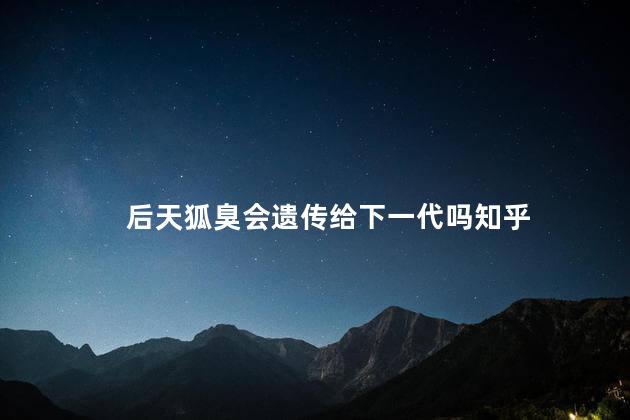 后天狐臭会遗传给下一代吗知乎 后天狐臭会遗传给下一代吗知乎