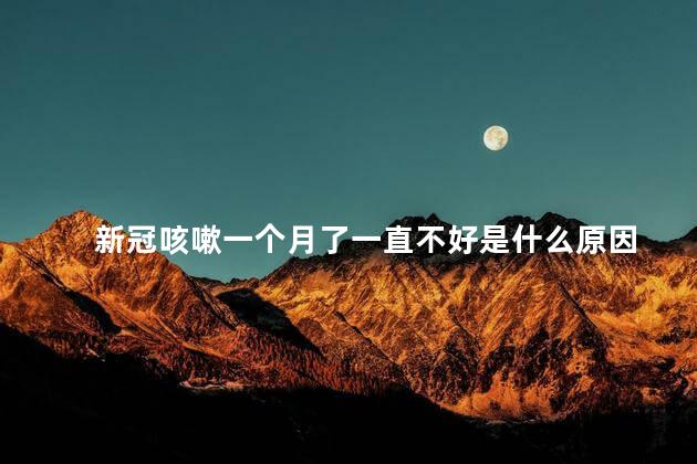 新冠咳嗽一个月了一直不好是什么原因 新冠咳嗽一个月了一直不好是什么原因