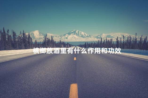 槟榔放酒里有什么作用和功效 槟榔放酒里有什么作用和功效