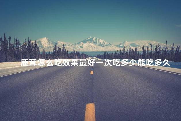 鹿茸怎么吃效果最好一次吃多少能吃多久 鹿茸怎么吃效果最好一次吃多少能吃多久