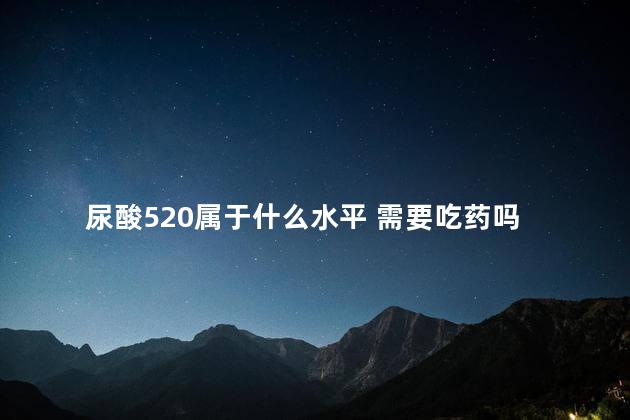 尿酸520属于什么水平 需要吃药吗 尿酸520属于什么水平 需要吃药吗