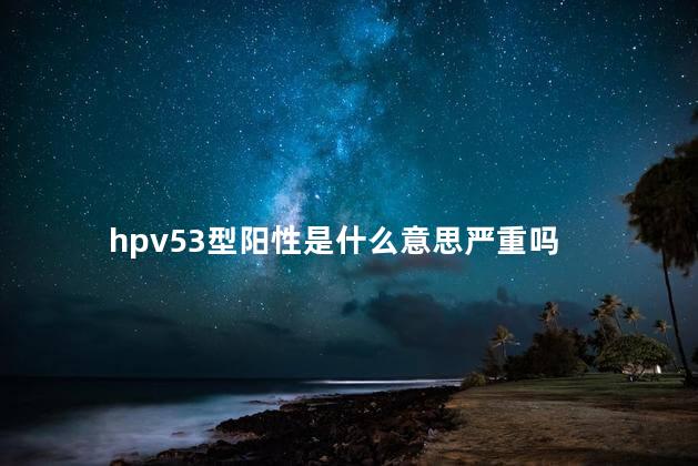 hpv53型阳性是什么意思严重吗 hpv53型阳性是什么意思严重吗