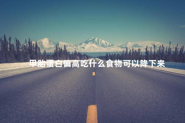 甲胎蛋白偏高吃什么食物可以降下来 甲胎蛋白偏高吃什么食物可以降下来