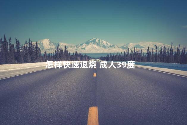 怎样快速退烧 成人39度 怎样快速退烧 成人39度