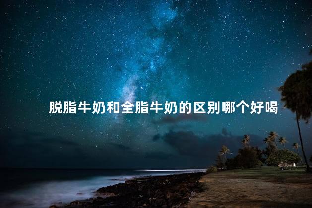 脱脂牛奶和全脂牛奶的区别哪个好喝 脱脂牛奶和全脂牛奶的区别哪个好喝