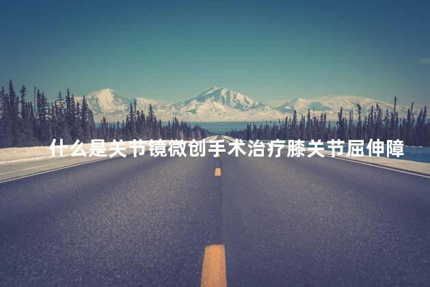 什么是关节镜微创手术治疗膝关节屈伸障碍 什么是关节镜微创手术治疗膝关节屈伸障碍