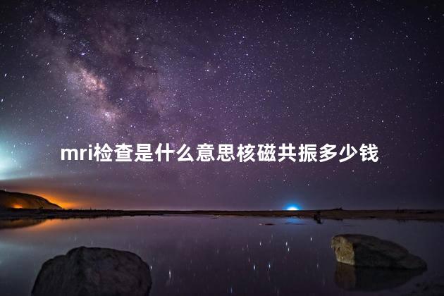 mri检查是什么意思核磁共振多少钱 mri检查是什么意思核磁共振多少钱