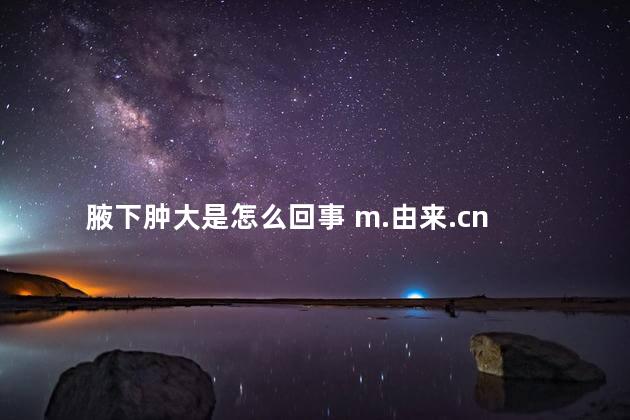 腋下肿大是怎么回事 m.由来.cn 腋下肿大是怎么回事 m.由来.cn