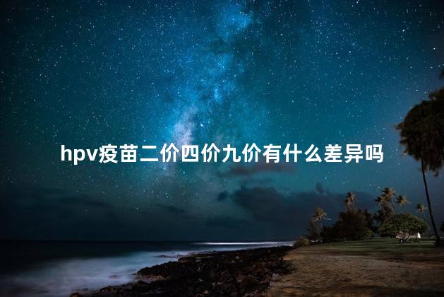 hpv疫苗二价四价九价有什么差异吗 hpv疫苗二价四价九价有什么差异吗