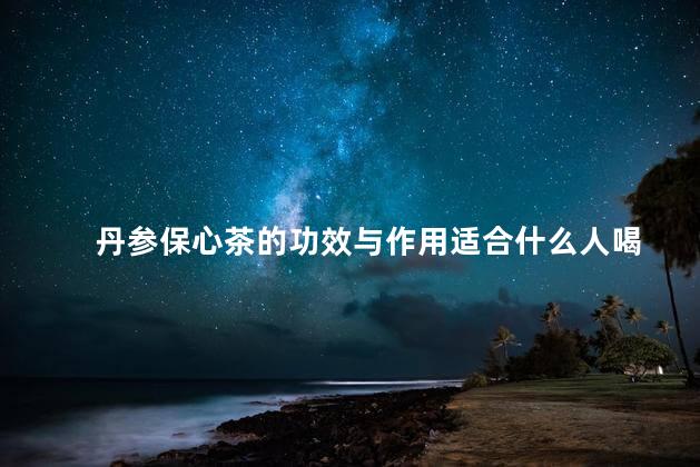 丹参保心茶的功效与作用适合什么人喝 丹参保心茶的功效与作用适合什么人喝