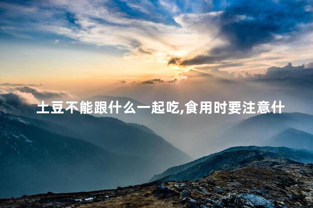 土豆不能跟什么一起吃,食用时要注意什么问题
