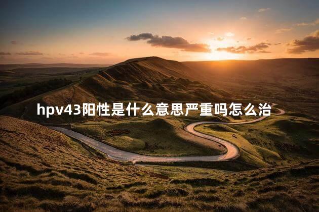 hpv43阳性是什么意思严重吗怎么治 hpv43阳性是什么意思严重吗怎么治