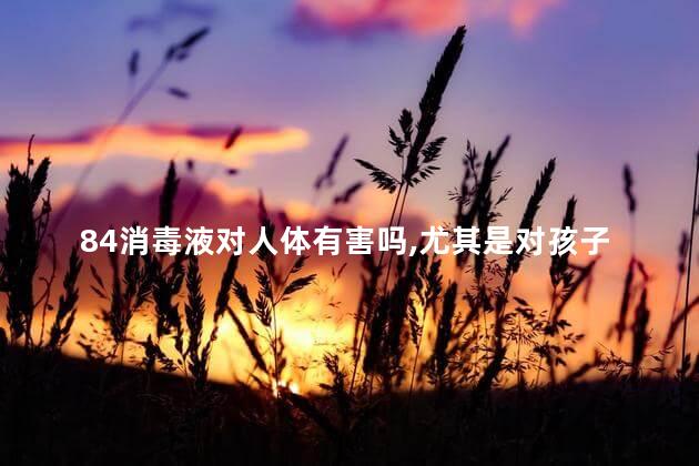 84消毒液对人体有害吗,尤其是对孩子