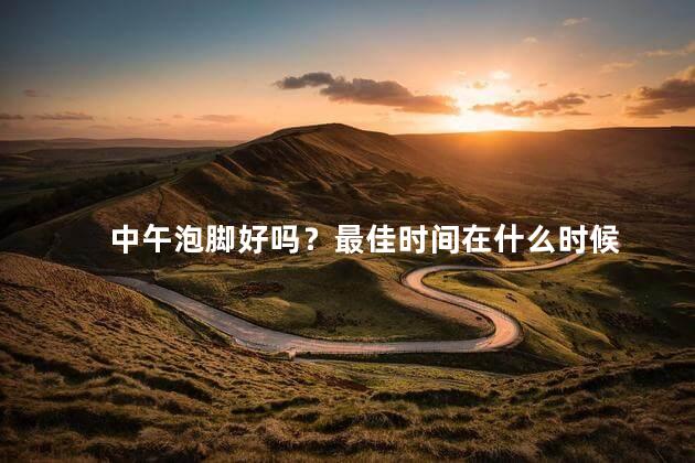 中午泡脚好吗？最佳时间在什么时候