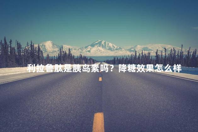 利拉鲁肽是胰岛素吗？降糖效果怎么样