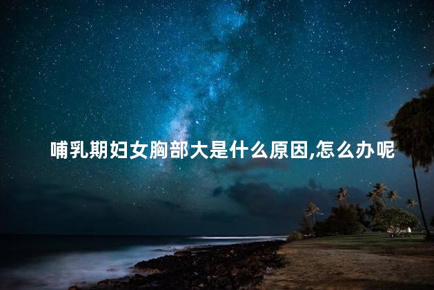 哺乳期妇女胸部大是什么原因,怎么办呢