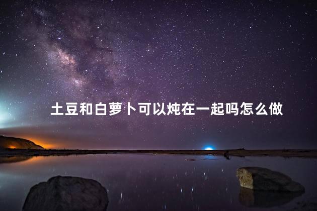 土豆和白萝卜可以炖在一起吗怎么做