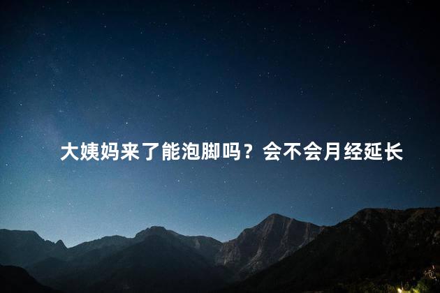 大姨妈来了能泡脚吗？会不会月经延长