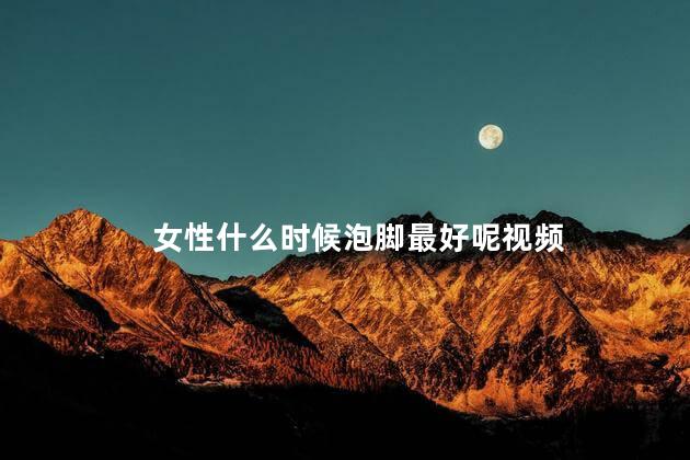 女性什么时候泡脚最好呢视频