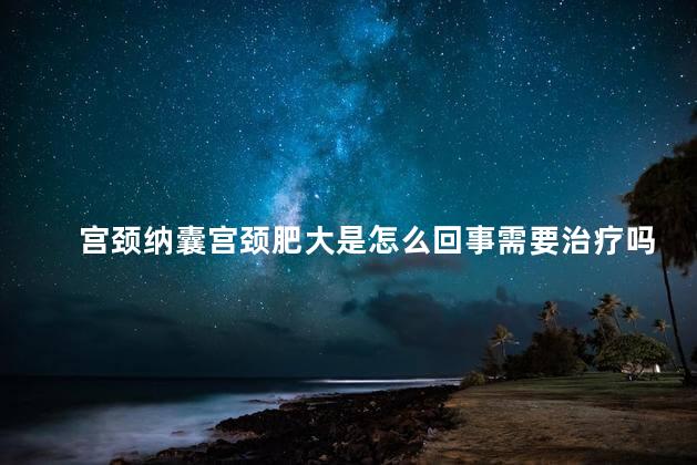 宫颈纳囊宫颈肥大是怎么回事需要治疗吗
