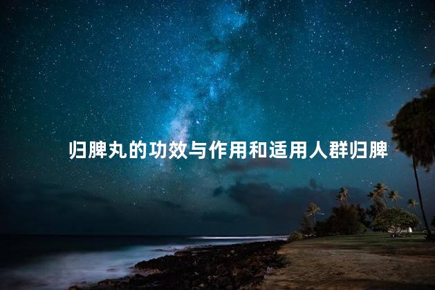 归脾丸的功效与作用和适用人群归脾