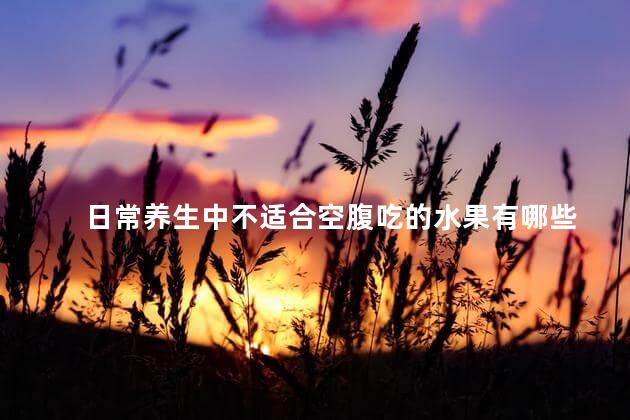 日常养生中不适合空腹吃的水果有哪些