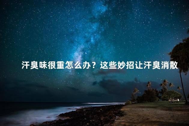 汗臭味很重怎么办？这些妙招让汗臭消散