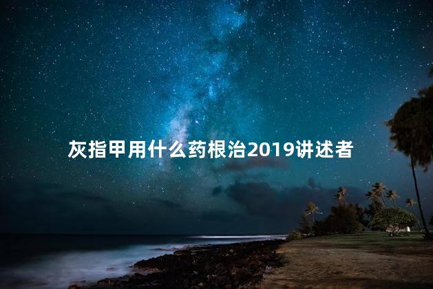 灰指甲用什么药根治2019讲述者