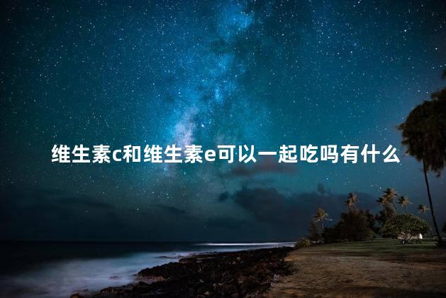 维生素c和维生素e可以一起吃吗有什么作用