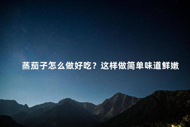 蒸茄子怎么做好吃？这样做简单味道鲜嫩