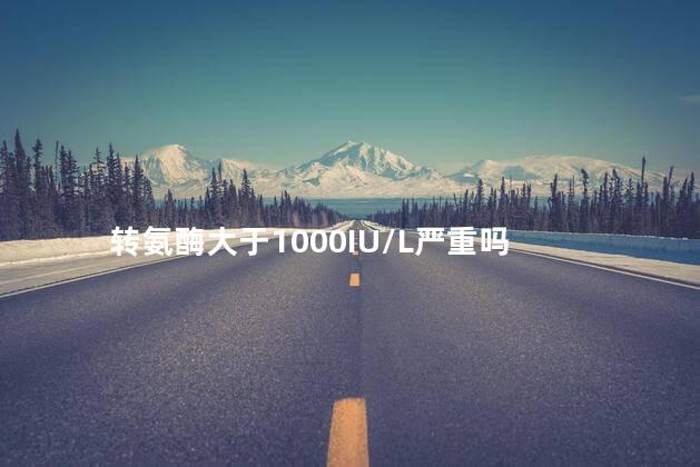 转氨酶大于1000IU/L严重吗