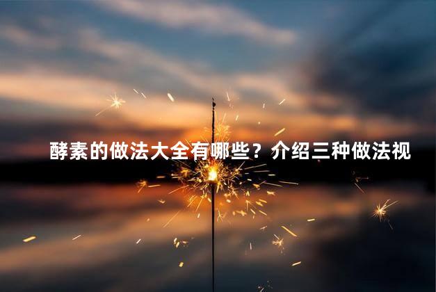 酵素的做法大全有哪些？介绍三种做法视频